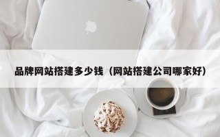 哈密品牌网站搭建多少钱（网站搭建公司哪家好）